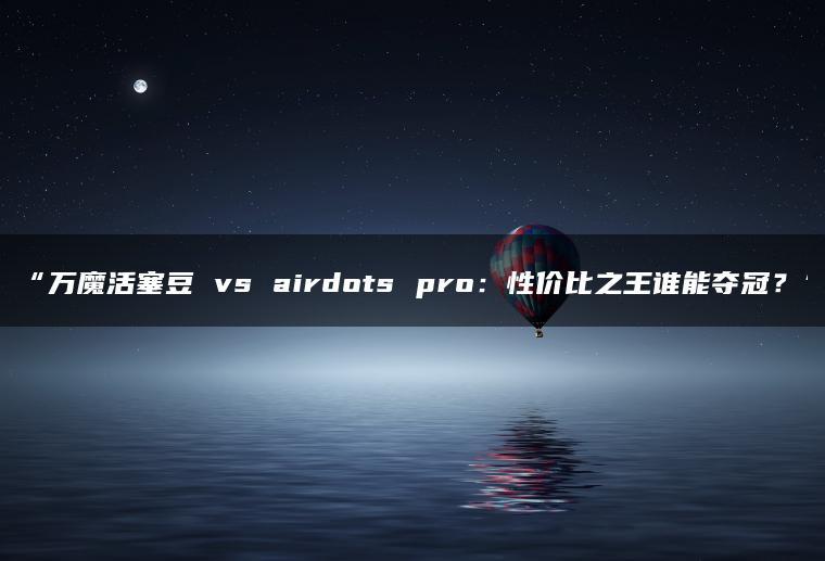 万魔活塞豆 vs airdots pro:性价比之王谁能夺冠?
