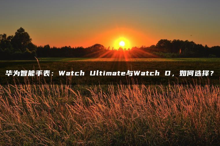 华为智能手表:Watch Ultimate与Watch D,如何选择?